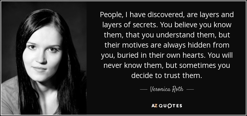 People, I have discovered, are layers and layers of secrets. You believe you know them, that you understand them, but their motives are always hidden from you, buried in their own hearts. You will never know them, but sometimes you decide to trust them. - Veronica Roth