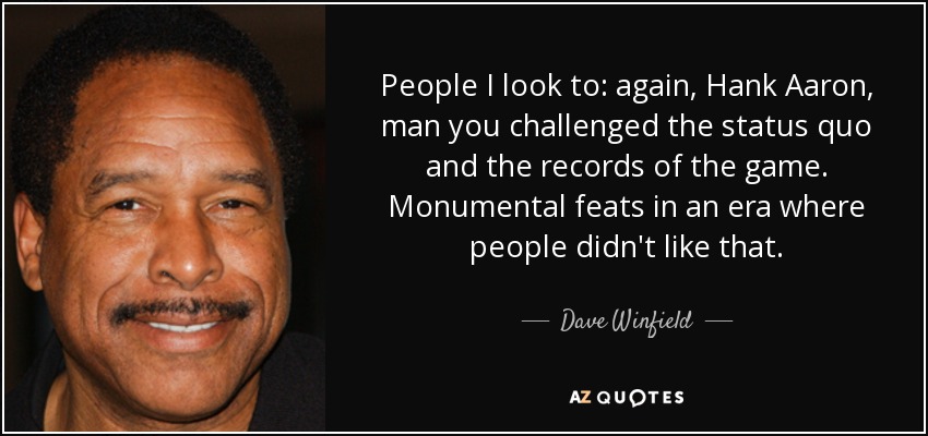 People I look to: again, Hank Aaron, man you challenged the status quo and the records of the game. Monumental feats in an era where people didn't like that. - Dave Winfield