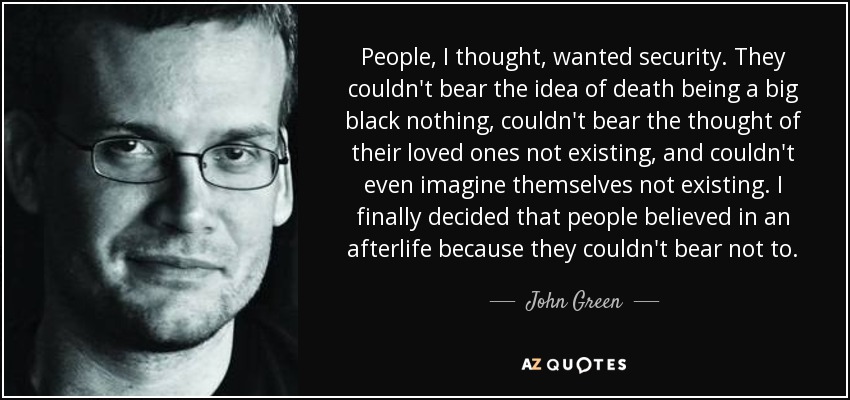 People, I thought, wanted security. They couldn't bear the idea of death being a big black nothing, couldn't bear the thought of their loved ones not existing, and couldn't even imagine themselves not existing. I finally decided that people believed in an afterlife because they couldn't bear not to. - John Green