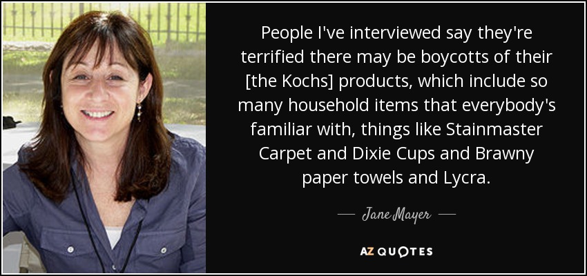 People I've interviewed say they're terrified there may be boycotts of their [the Kochs] products, which include so many household items that everybody's familiar with, things like Stainmaster Carpet and Dixie Cups and Brawny paper towels and Lycra. - Jane Mayer