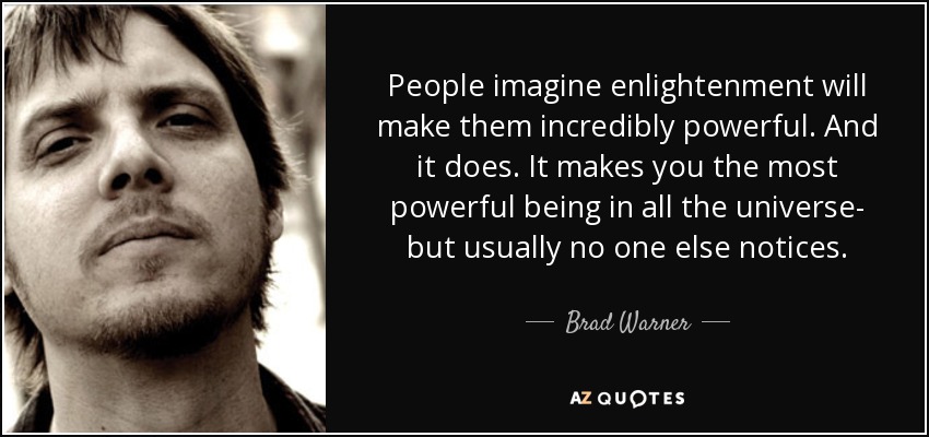 People imagine enlightenment will make them incredibly powerful. And it does. It makes you the most powerful being in all the universe- but usually no one else notices. - Brad Warner