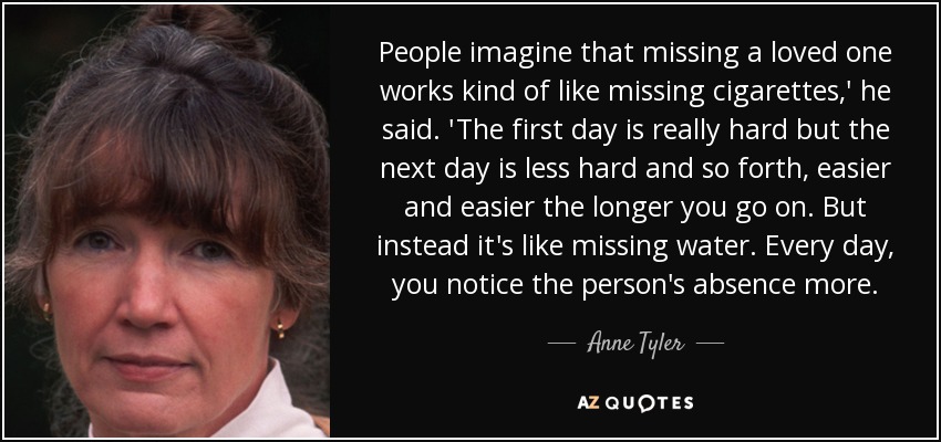 People imagine that missing a loved one works kind of like missing cigarettes,' he said. 'The first day is really hard but the next day is less hard and so forth, easier and easier the longer you go on. But instead it's like missing water. Every day, you notice the person's absence more. - Anne Tyler