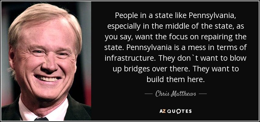 People in a state like Pennsylvania, especially in the middle of the state, as you say, want the focus on repairing the state. Pennsylvania is a mess in terms of infrastructure. They don`t want to blow up bridges over there. They want to build them here. - Chris Matthews