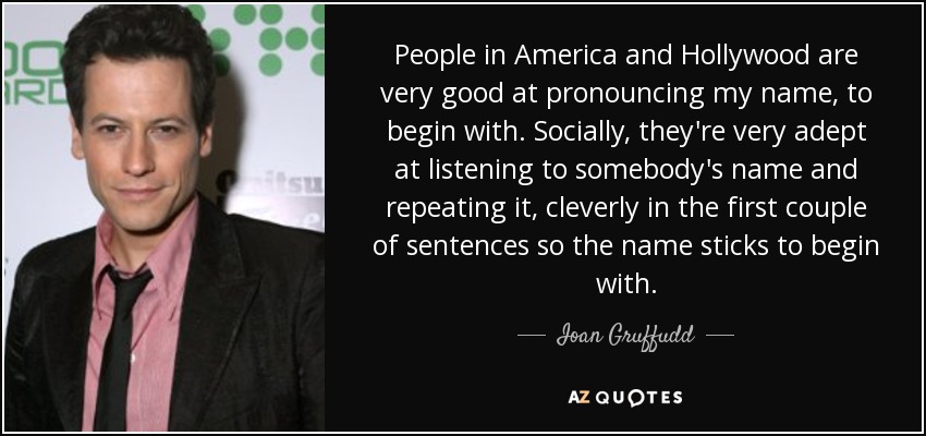 People in America and Hollywood are very good at pronouncing my name, to begin with. Socially, they're very adept at listening to somebody's name and repeating it, cleverly in the first couple of sentences so the name sticks to begin with. - Ioan Gruffudd