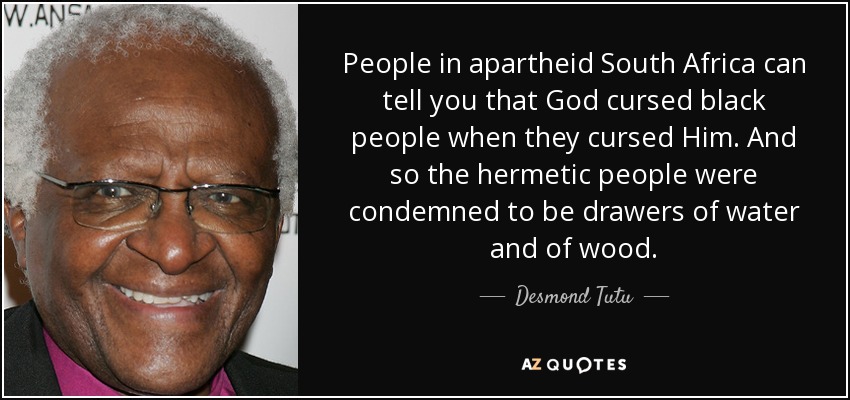 People in apartheid South Africa can tell you that God cursed black people when they cursed Him. And so the hermetic people were condemned to be drawers of water and of wood. - Desmond Tutu