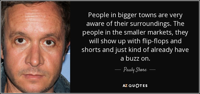People in bigger towns are very aware of their surroundings. The people in the smaller markets, they will show up with flip-flops and shorts and just kind of already have a buzz on. - Pauly Shore