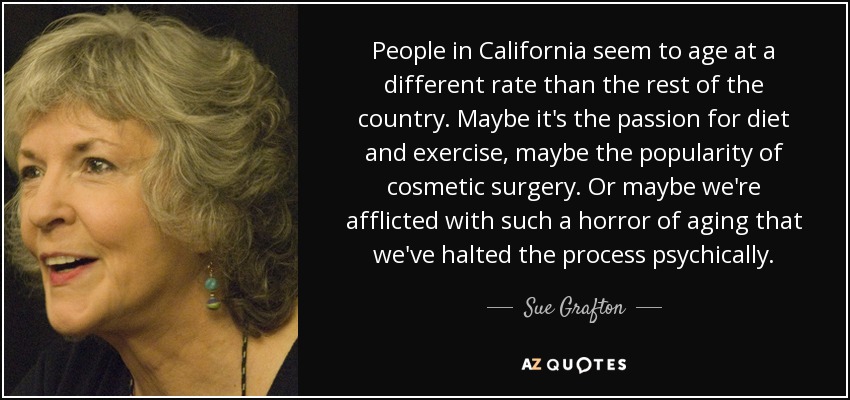 People in California seem to age at a different rate than the rest of the country. Maybe it's the passion for diet and exercise, maybe the popularity of cosmetic surgery. Or maybe we're afflicted with such a horror of aging that we've halted the process psychically. - Sue Grafton