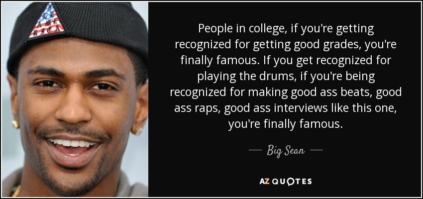 People in college, if you're getting recognized for getting good grades, you're finally famous. If you get recognized for playing the drums, if you're being recognized for making good ass beats, good ass raps, good ass interviews like this one, you're finally famous. - Big Sean