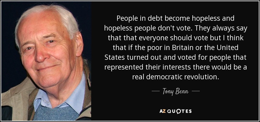 People in debt become hopeless and hopeless people don't vote. They always say that that everyone should vote but I think that if the poor in Britain or the United States turned out and voted for people that represented their interests there would be a real democratic revolution. - Tony Benn
