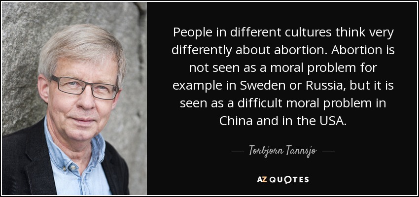 People in different cultures think very differently about abortion. Abortion is not seen as a moral problem for example in Sweden or Russia, but it is seen as a difficult moral problem in China and in the USA. - Torbjorn Tannsjo