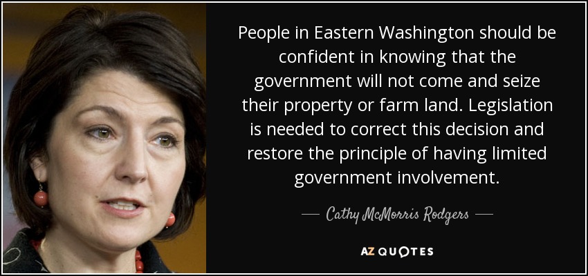 People in Eastern Washington should be confident in knowing that the government will not come and seize their property or farm land. Legislation is needed to correct this decision and restore the principle of having limited government involvement. - Cathy McMorris Rodgers