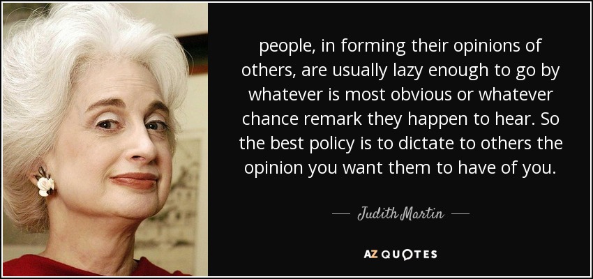 people, in forming their opinions of others, are usually lazy enough to go by whatever is most obvious or whatever chance remark they happen to hear. So the best policy is to dictate to others the opinion you want them to have of you. - Judith Martin