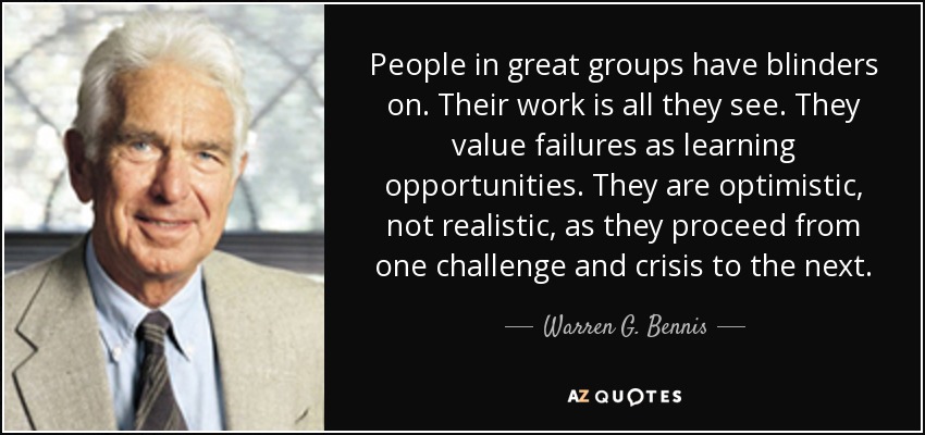 People in great groups have blinders on. Their work is all they see. They value failures as learning opportunities. They are optimistic, not realistic, as they proceed from one challenge and crisis to the next. - Warren G. Bennis