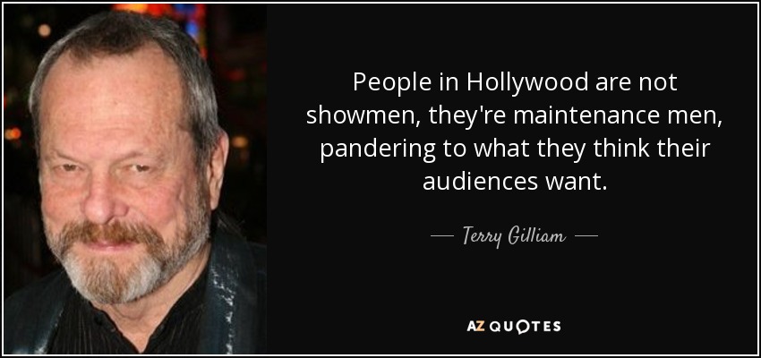 People in Hollywood are not showmen, they're maintenance men, pandering to what they think their audiences want. - Terry Gilliam