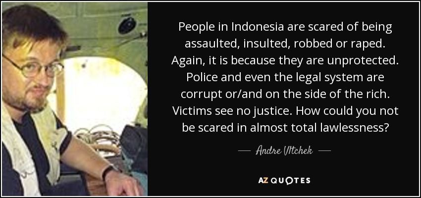 People in Indonesia are scared of being assaulted, insulted, robbed or raped. Again, it is because they are unprotected. Police and even the legal system are corrupt or/and on the side of the rich. Victims see no justice. How could you not be scared in almost total lawlessness? - Andre Vltchek