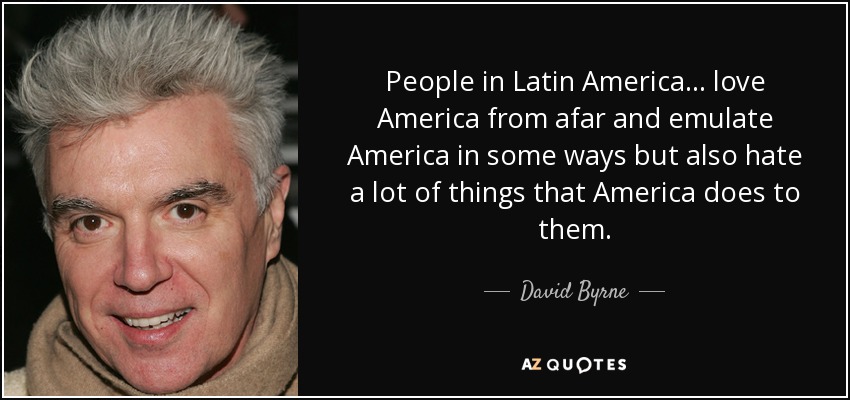 People in Latin America... love America from afar and emulate America in some ways but also hate a lot of things that America does to them. - David Byrne