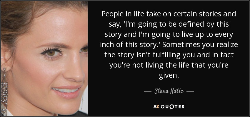 People in life take on certain stories and say, 'I'm going to be defined by this story and I'm going to live up to every inch of this story.' Sometimes you realize the story isn't fulfilling you and in fact you're not living the life that you're given. - Stana Katic