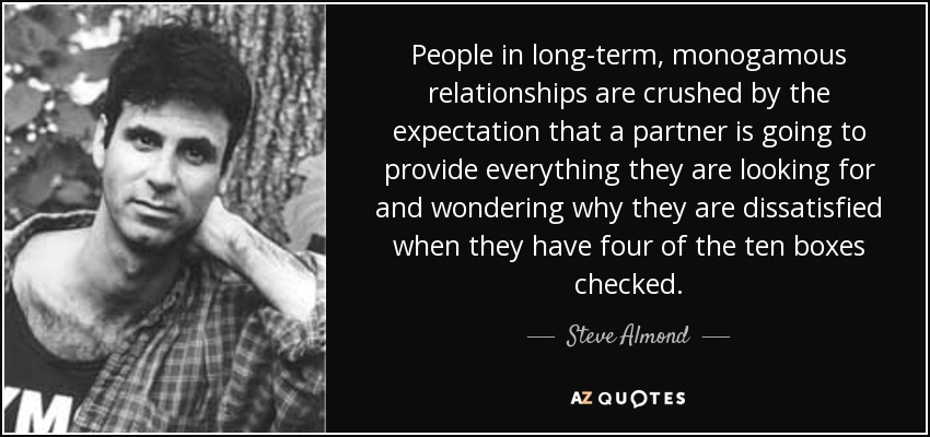 People in long-term, monogamous relationships are crushed by the expectation that a partner is going to provide everything they are looking for and wondering why they are dissatisfied when they have four of the ten boxes checked. - Steve Almond