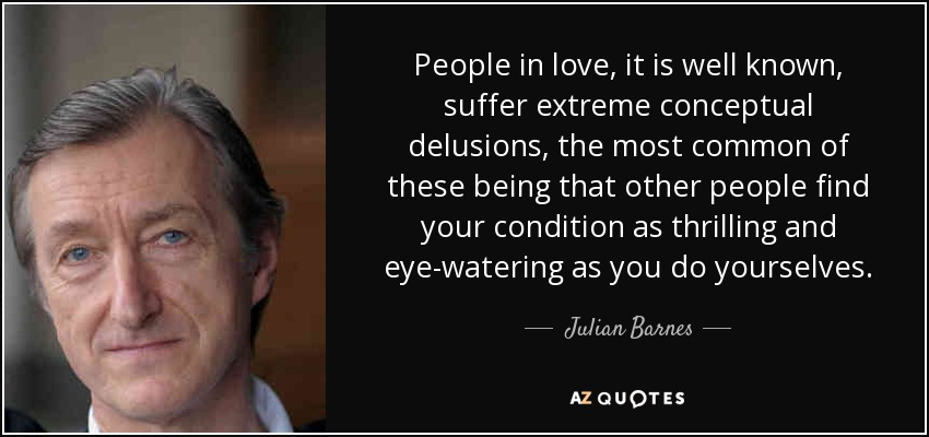 People in love, it is well known, suffer extreme conceptual delusions, the most common of these being that other people find your condition as thrilling and eye-watering as you do yourselves. - Julian Barnes