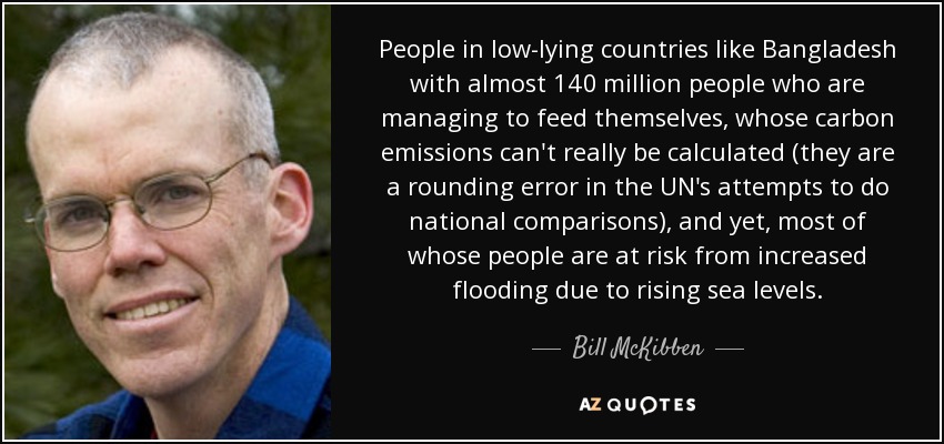 People in low-lying countries like Bangladesh with almost 140 million people who are managing to feed themselves, whose carbon emissions can't really be calculated (they are a rounding error in the UN's attempts to do national comparisons), and yet, most of whose people are at risk from increased flooding due to rising sea levels. - Bill McKibben