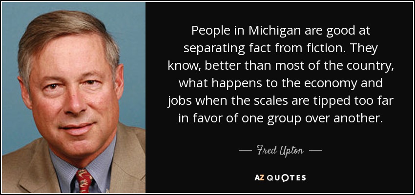 People in Michigan are good at separating fact from fiction. They know, better than most of the country, what happens to the economy and jobs when the scales are tipped too far in favor of one group over another. - Fred Upton