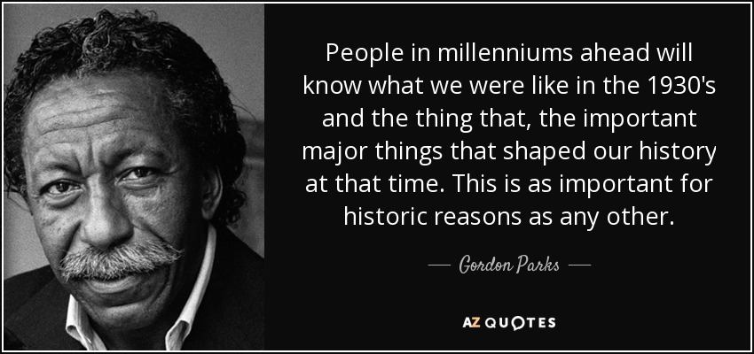 People in millenniums ahead will know what we were like in the 1930's and the thing that, the important major things that shaped our history at that time. This is as important for historic reasons as any other. - Gordon Parks