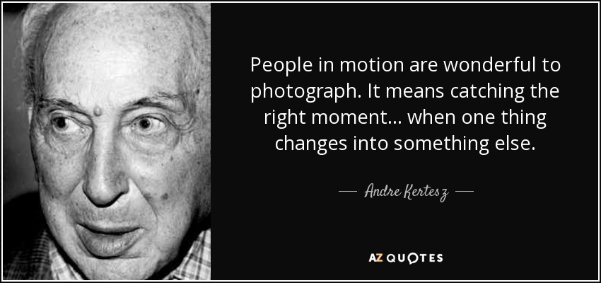 People in motion are wonderful to photograph. It means catching the right moment... when one thing changes into something else. - Andre Kertesz