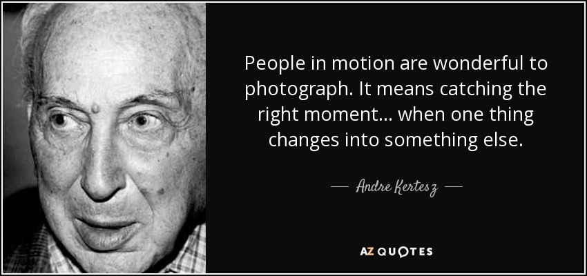 People in motion are wonderful to photograph. It means catching the right moment... when one thing changes into something else. - Andre Kertesz