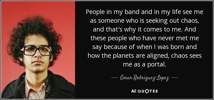 People in my band and in my life see me as someone who is seeking out chaos, and that's why it comes to me. And these people who have never met me say because of when I was born and how the planets are aligned, chaos sees me as a portal. - Omar Rodriguez-Lopez