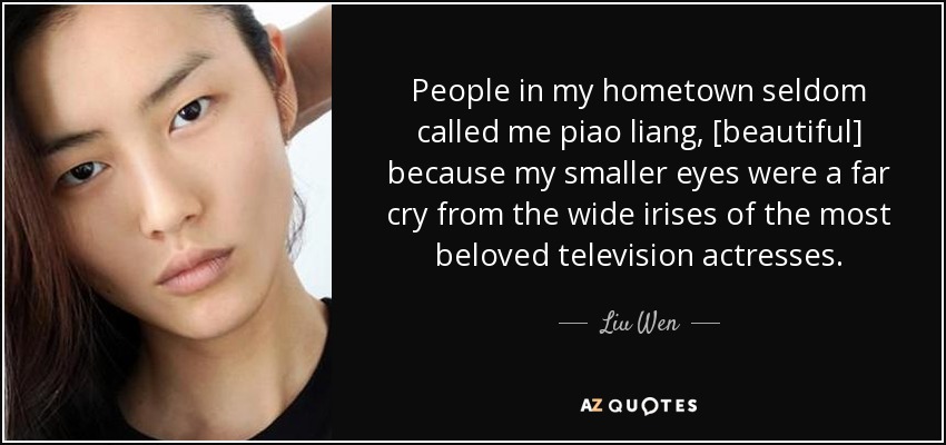 People in my hometown seldom called me piao liang, [beautiful] because my smaller eyes were a far cry from the wide irises of the most beloved television actresses. - Liu Wen