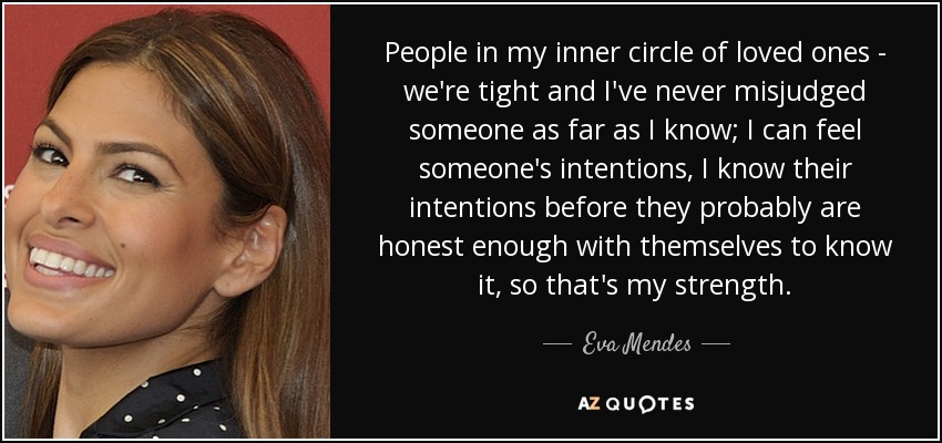 People in my inner circle of loved ones - we're tight and I've never misjudged someone as far as I know; I can feel someone's intentions, I know their intentions before they probably are honest enough with themselves to know it, so that's my strength. - Eva Mendes