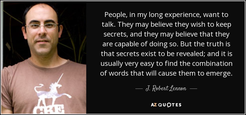 People, in my long experience, want to talk. They may believe they wish to keep secrets, and they may believe that they are capable of doing so. But the truth is that secrets exist to be revealed; and it is usually very easy to find the combination of words that will cause them to emerge. - J. Robert Lennon