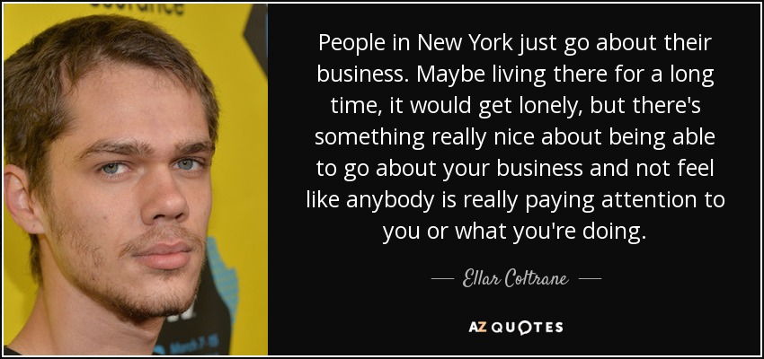 People in New York just go about their business. Maybe living there for a long time, it would get lonely, but there's something really nice about being able to go about your business and not feel like anybody is really paying attention to you or what you're doing. - Ellar Coltrane