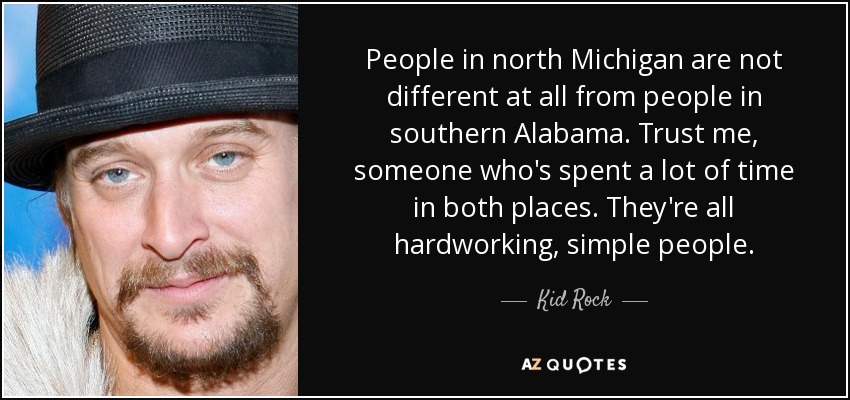 People in north Michigan are not different at all from people in southern Alabama. Trust me, someone who's spent a lot of time in both places. They're all hardworking, simple people. - Kid Rock