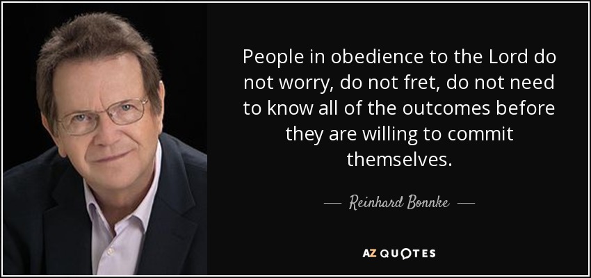 People in obedience to the Lord do not worry, do not fret, do not need to know all of the outcomes before they are willing to commit themselves. - Reinhard Bonnke