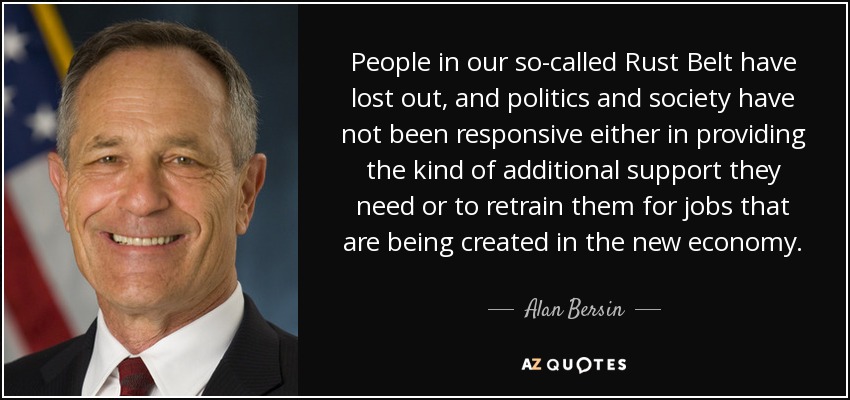 People in our so-called Rust Belt have lost out, and politics and society have not been responsive either in providing the kind of additional support they need or to retrain them for jobs that are being created in the new economy. - Alan Bersin