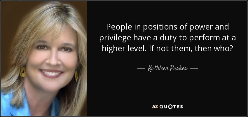 People in positions of power and privilege have a duty to perform at a higher level. If not them, then who? - Kathleen Parker
