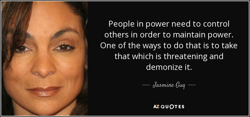 People in power need to control others in order to maintain power. One of the ways to do that is to take that which is threatening and demonize it. - Jasmine Guy