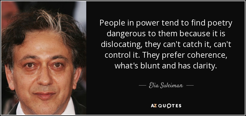 People in power tend to find poetry dangerous to them because it is dislocating, they can't catch it, can't control it. They prefer coherence, what's blunt and has clarity. - Elia Suleiman