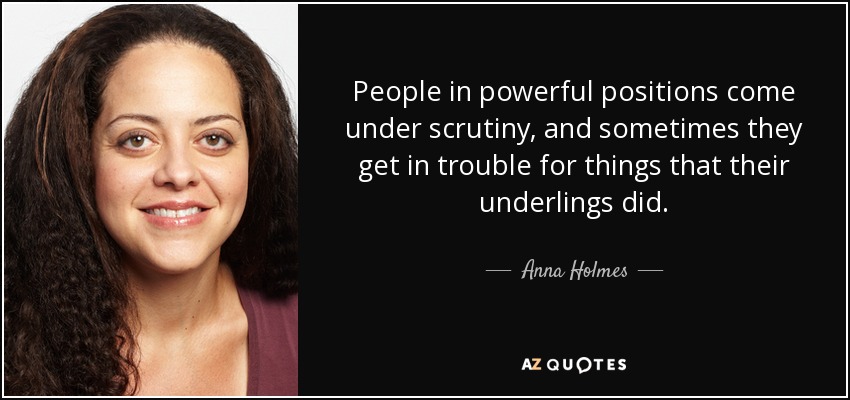 People in powerful positions come under scrutiny, and sometimes they get in trouble for things that their underlings did. - Anna Holmes