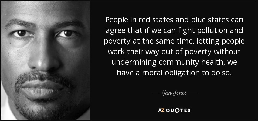 People in red states and blue states can agree that if we can fight pollution and poverty at the same time, letting people work their way out of poverty without undermining community health, we have a moral obligation to do so. - Van Jones