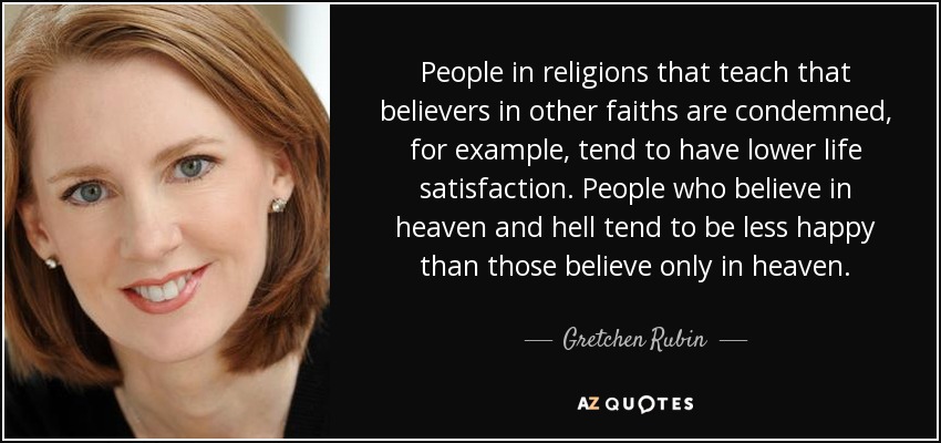People in religions that teach that believers in other faiths are condemned, for example, tend to have lower life satisfaction. People who believe in heaven and hell tend to be less happy than those believe only in heaven. - Gretchen Rubin
