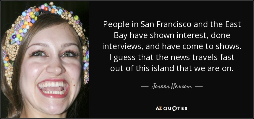 People in San Francisco and the East Bay have shown interest, done interviews, and have come to shows. I guess that the news travels fast out of this island that we are on. - Joanna Newsom
