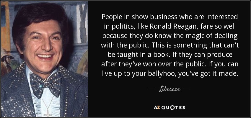 People in show business who are interested in politics, like Ronald Reagan, fare so well because they do know the magic of dealing with the public. This is something that can't be taught in a book. If they can produce after they've won over the public. If you can live up to your ballyhoo, you've got it made. - Liberace