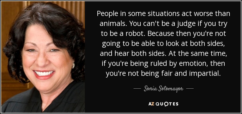 People in some situations act worse than animals. You can't be a judge if you try to be a robot. Because then you're not going to be able to look at both sides, and hear both sides. At the same time, if you're being ruled by emotion, then you're not being fair and impartial. - Sonia Sotomayor
