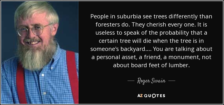 People in suburbia see trees differently than foresters do. They cherish every one. It is useless to speak of the probability that a certain tree will die when the tree is in someone's backyard . . . . You are talking about a personal asset, a friend, a monument, not about board feet of lumber. - Roger Swain