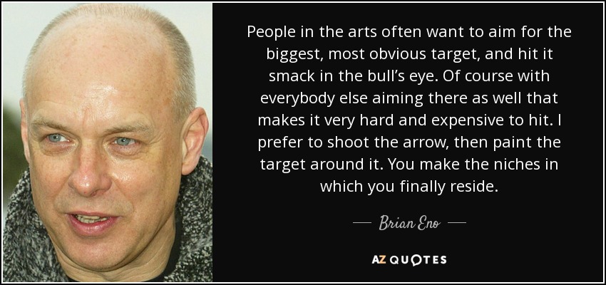 People in the arts often want to aim for the biggest, most obvious target, and hit it smack in the bull’s eye. Of course with everybody else aiming there as well that makes it very hard and expensive to hit. I prefer to shoot the arrow, then paint the target around it. You make the niches in which you finally reside. - Brian Eno