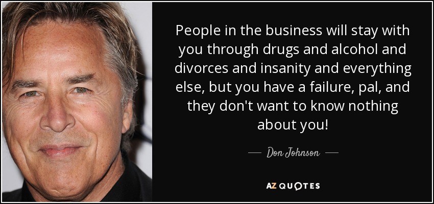 People in the business will stay with you through drugs and alcohol and divorces and insanity and everything else, but you have a failure, pal, and they don't want to know nothing about you! - Don Johnson