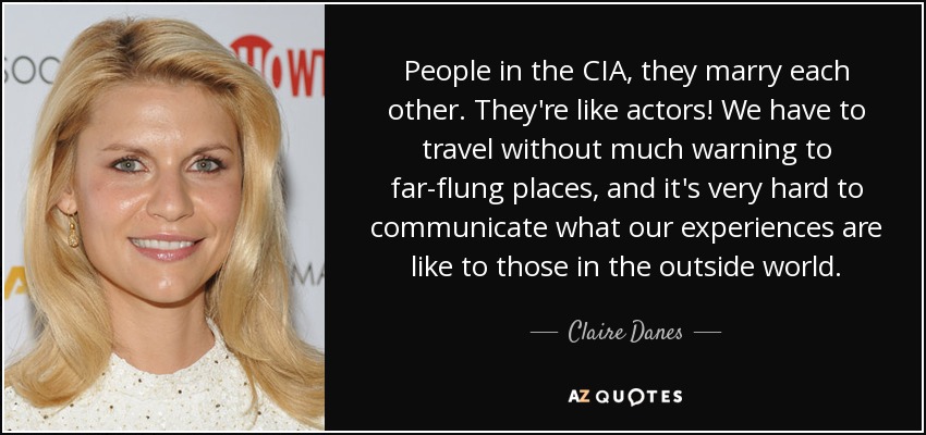 People in the CIA, they marry each other. They're like actors! We have to travel without much warning to far-flung places, and it's very hard to communicate what our experiences are like to those in the outside world. - Claire Danes