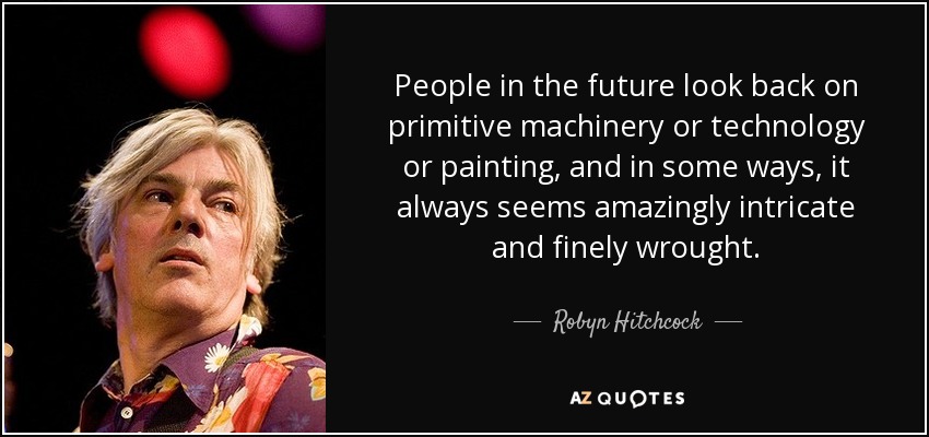 People in the future look back on primitive machinery or technology or painting, and in some ways, it always seems amazingly intricate and finely wrought. - Robyn Hitchcock